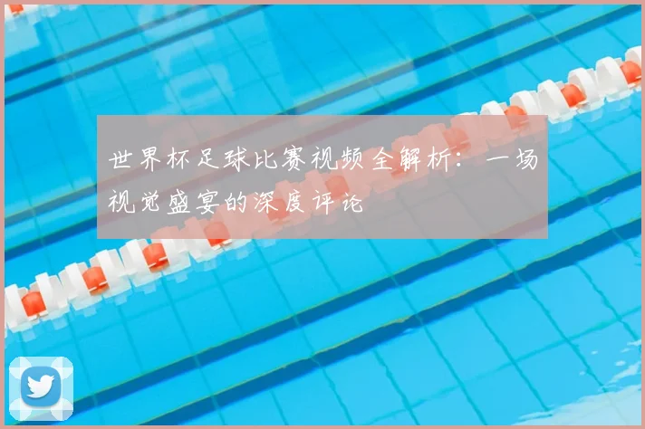 世界杯足球比赛视频全解析:一场视觉盛宴的深度评论