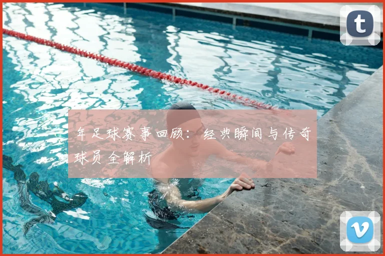 年足球赛事回顾：经典瞬间与传奇球员全解析