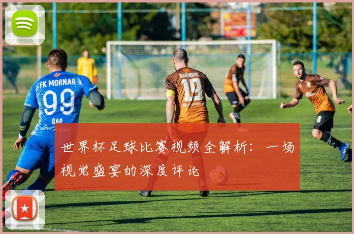世界杯足球比赛视频全解析：一场视觉盛宴的深度评论