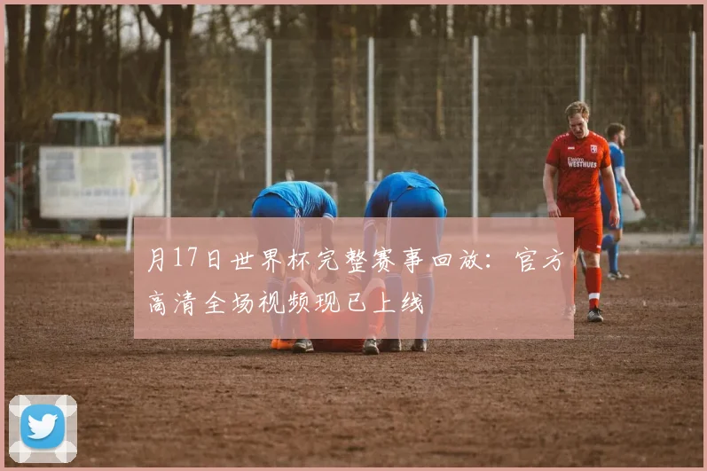 月17日世界杯完整赛事回放：官方高清全场视频现已上线
