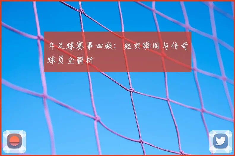 年足球赛事回顾:经典瞬间与传奇球员全解析